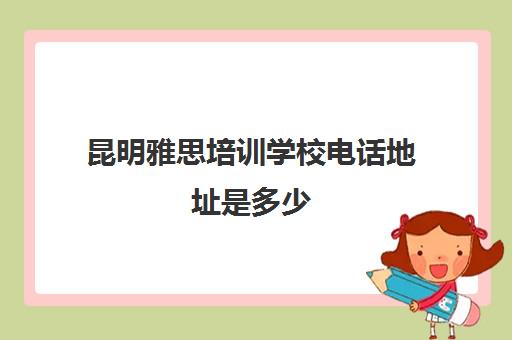 昆明雅思培训学校电话地址是多少(昆明理工大学附近雅思培训学校)