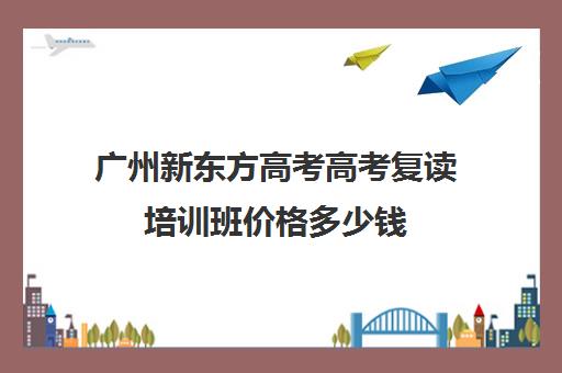 广州新东方高考高考复读培训班价格多少钱(广州高三复读一年大约需要多少钱)