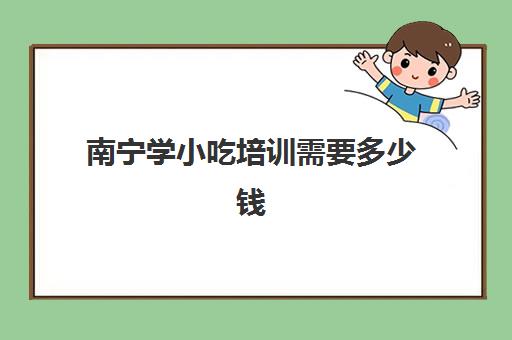 南宁学小吃培训需要多少钱(小吃培训班学费一览表)