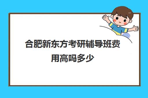 合肥新东方考研辅导班费用高吗多少(合肥小学辅导班)