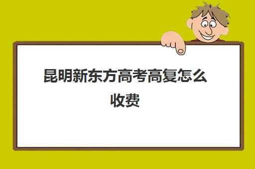 昆明新东方高考高复怎么收费(昆明高中复读有哪些学校比较好一点)