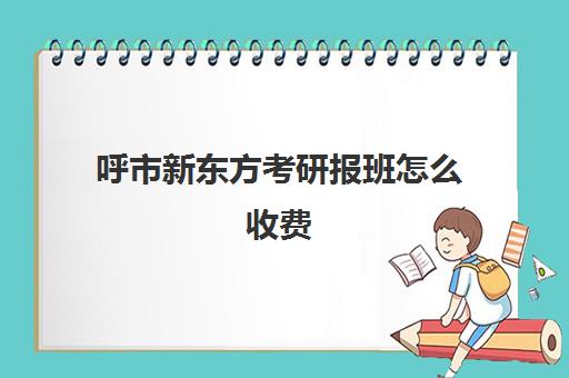 呼市新东方考研报班怎么收费(新东方线上考研班多少钱)