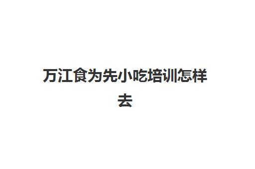 万江食为先小吃培训怎样去(食霸小吃培训怎么样)