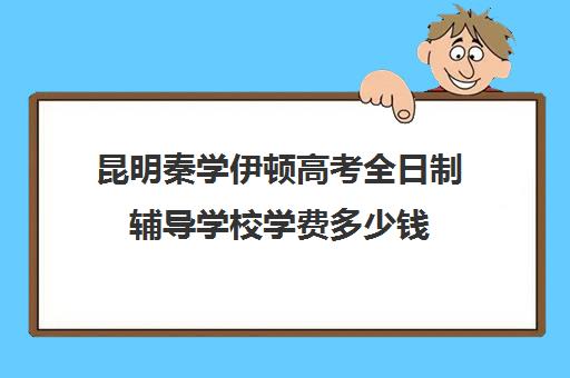 昆明秦学伊顿高考全日制辅导学校学费多少钱(云南正规补课机构排名)