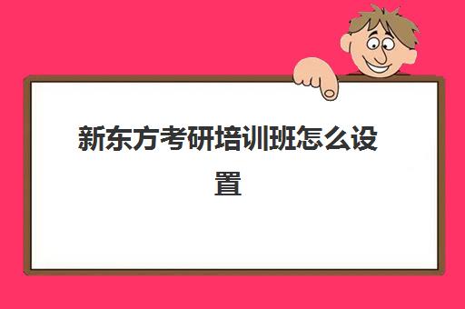 新东方考研培训班怎么设置(新东方英语考研班开课时间)