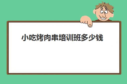 小吃烤肉串培训班多少钱(烧烤培训班一般要多少钱)