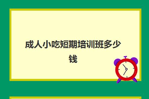 成人小吃短期培训班多少钱(南通哪里有成人技术培训班)