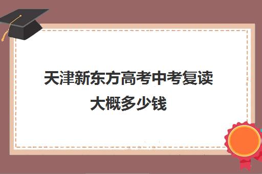 天津新东方高考中考复读大概多少钱(中考复读学校学费一般标准)