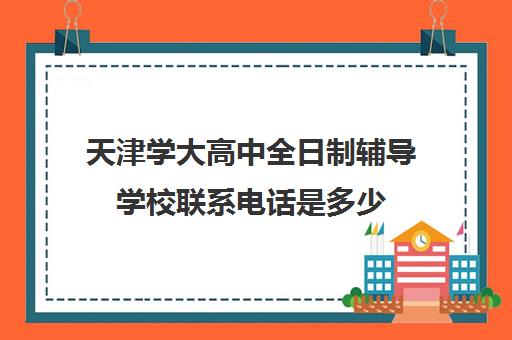 天津学大高中全日制辅导学校联系电话是多少(天津高三封闭式培训机构)