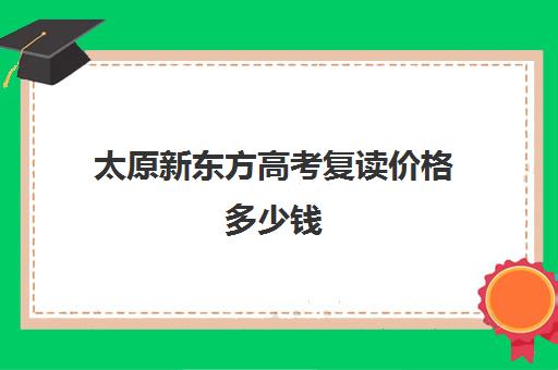 太原新东方高考复读价格多少钱(太原启学书院中考复读怎么样)