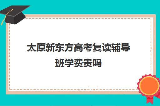 太原新东方高考复读辅导班学费贵吗(高中辅导班)