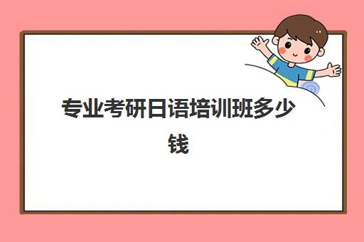 专业考研日语培训班多少钱(日语考研有哪些学校和专业)