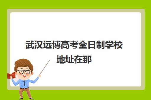 武汉远博高考全日制学校地址在那(武汉高考冲刺封闭培训班)