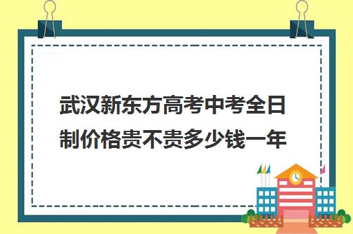 武汉新东方高考中考全日制价格贵不贵多少钱一年(武汉新东方培训学校地址)