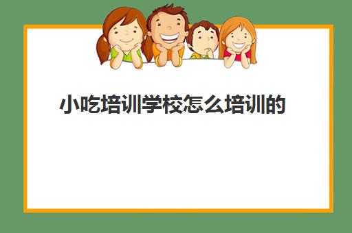 小吃培训学校怎么培训的(培训学校哪家好)