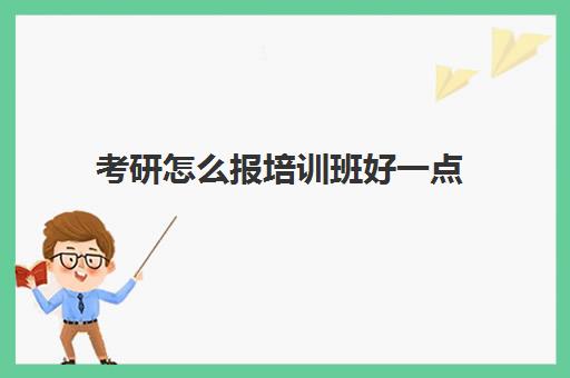 考研怎么报培训班好一点(考研专业课需要报班吗)