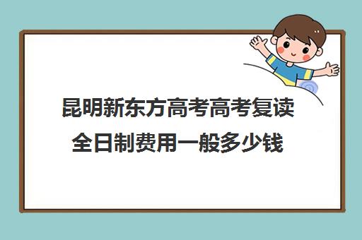 昆明新东方高考高考复读全日制费用一般多少钱(新东方高考复读班价格)