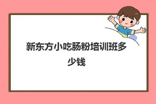 新东方小吃肠粉培训班多少钱(新东方小吃培训报名条件)