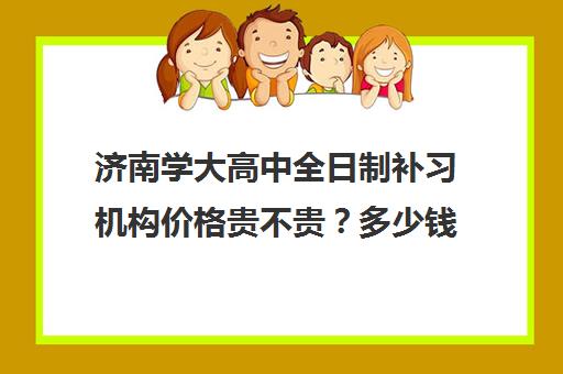 济南学大高中全日制补习机构价格贵不贵？多少钱一年