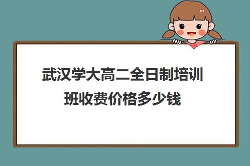 武汉学大高二全日制培训班收费价格多少钱(武汉成人高考学费标准)