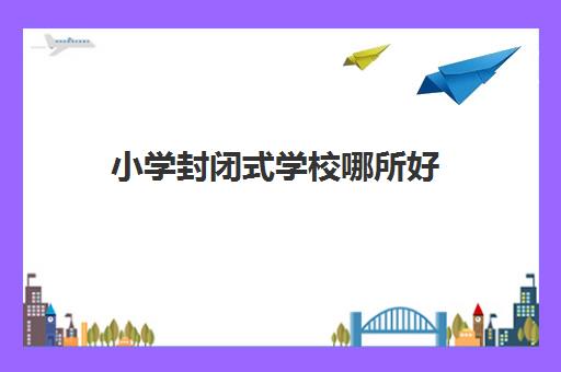 小学封闭式学校哪所好(小学1一6年级住校全托哪里有)