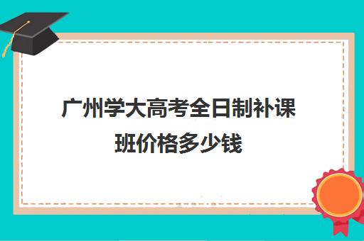 广州学大高考全日制补课班价格多少钱(广州高考冲刺班封闭式全日制)