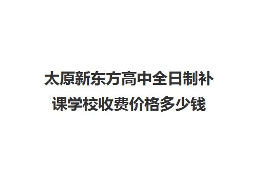 太原新东方高中全日制补课学校收费价格多少钱(太原全日制的高中补课机构)