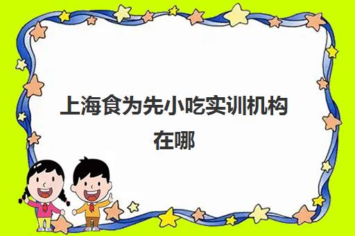 上海食为先小吃实训机构在哪(上海都是有哪些做食物培训机构)