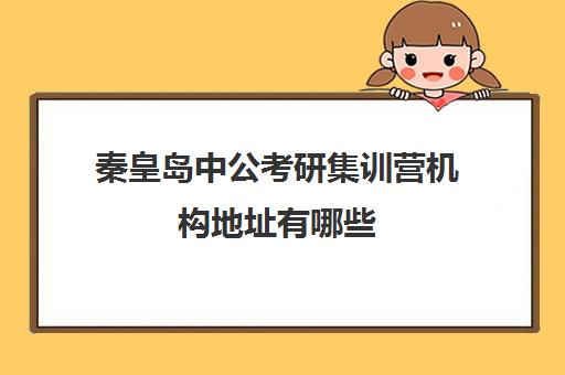 秦皇岛中公考研集训营机构地址有哪些(十大最靠谱公考培训机构)