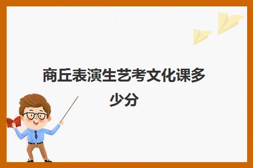 商丘表演生艺考文化课多少分(河南艺考表演考试内容)