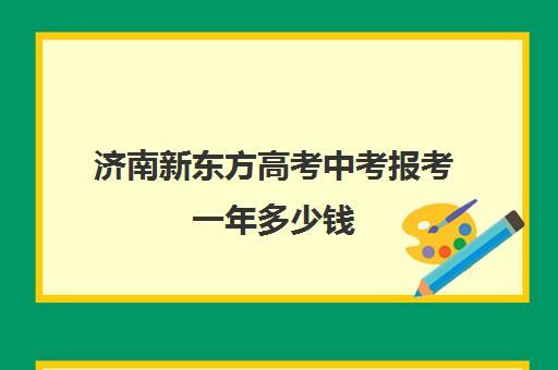 济南新东方高考中考报考一年多少钱(济南新东方咨询电话)