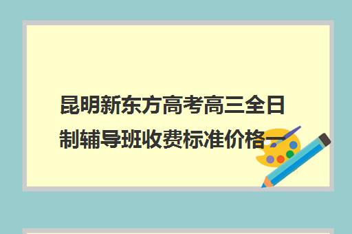 昆明新东方高考高三全日制辅导班收费标准价格一览(昆明新东方学校)