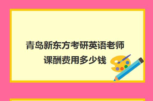 青岛新东方考研英语老师课酬费用多少钱(新东方优能一对一怎样)