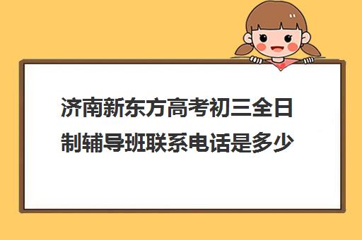 济南新东方高考初三全日制辅导班联系电话是多少(济南全日制高考辅导学校)