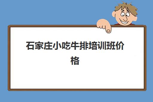 石家庄小吃牛排培训班价格(牛杂培训班需要多少钱)