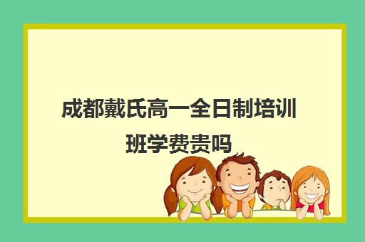 成都戴氏高一全日制培训班学费贵吗(成都戴氏高考中心收费)