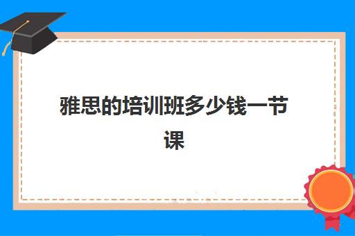 雅思的培训班多少钱一节课(雅思培训班学费一般多少)