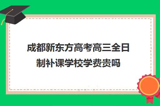 成都新东方高考高三全日制补课学校学费贵吗(成都高三全日制培训机构排名)