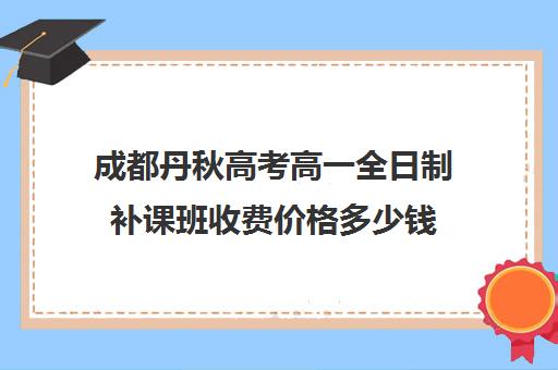 成都丹秋高考高一全日制补课班收费价格多少钱(高三全日制补课一般多少钱)