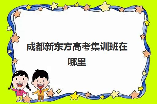 成都新东方高考集训班在哪里(新东方高考培训机构官网)