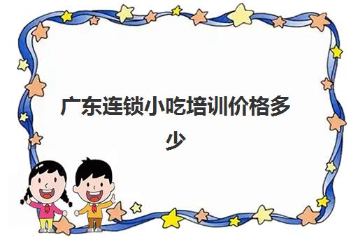 广东连锁小吃培训价格多少(广州小吃培训学校)