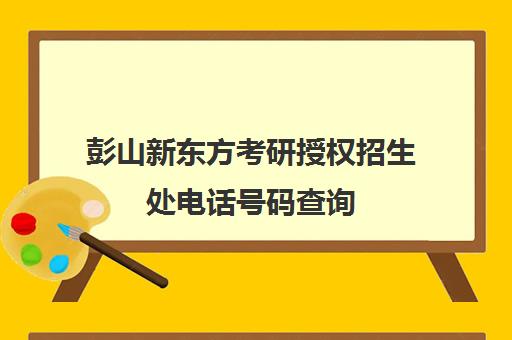 彭山新东方考研授权招生处电话号码查询(新东方考研院校库)