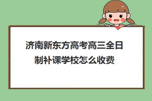 济南新东方高考高三全日制补课学校怎么收费(济南高三辅导机构哪家好)