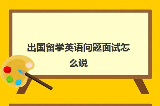 出国留学英语问题面试怎么说(海外留学生面试自我介绍范文)