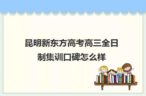 昆明新东方高考高三全日制集训口碑怎么样(昆明高考补课机构排名)