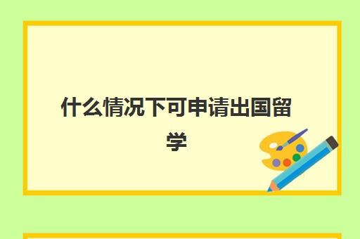 什么情况下可申请出国留学(出国留学申请的七步骤)