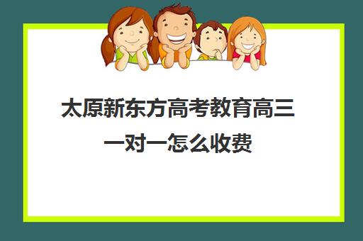 太原新东方高考教育高三一对一怎么收费(太原全日制的高中补课机构哪个好)