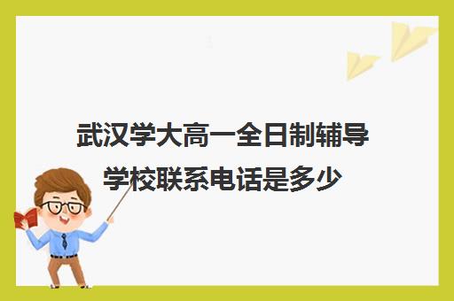 武汉学大高一全日制辅导学校联系电话是多少(武汉大学学籍管理办公室电话)