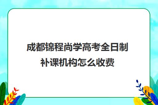 成都锦程尚学高考全日制补课机构怎么收费(高三全日制补课一般多少钱)