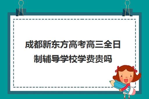 成都新东方高考高三全日制辅导学校学费贵吗(成都高三全日制冲刺班哪里好)